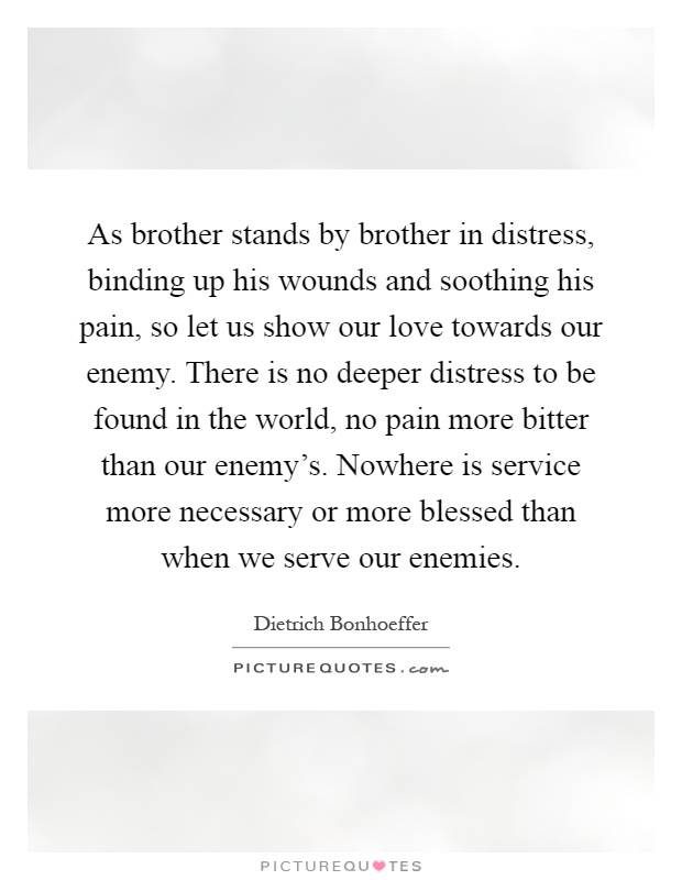As brother stands by brother in distress, binding up his wounds and soothing his pain, so let us show our love towards our enemy. There is no deeper distress to be found in the world, no pain more bitter than our enemy's. Nowhere is service more necessary or more blessed than when we serve our enemies Picture Quote #1