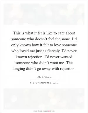 This is what it feels like to care about someone who doesn’t feel the same. I’d only known how it felt to love someone who loved me just as fiercely. I’d never known rejection. I’d never wanted someone who didn’t want me. The longing didn’t go away with rejection Picture Quote #1