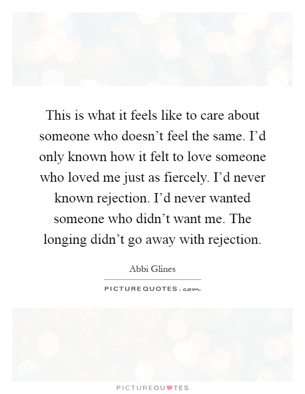 This is what it feels like to care about someone who doesn't feel the same. I'd only known how it felt to love someone who loved me just as fiercely. I'd never known rejection. I'd never wanted someone who didn't want me. The longing didn't go away with rejection Picture Quote #1
