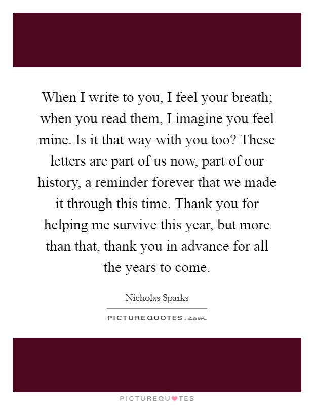 When I write to you, I feel your breath; when you read them, I imagine you feel mine. Is it that way with you too? These letters are part of us now, part of our history, a reminder forever that we made it through this time. Thank you for helping me survive this year, but more than that, thank you in advance for all the years to come Picture Quote #1