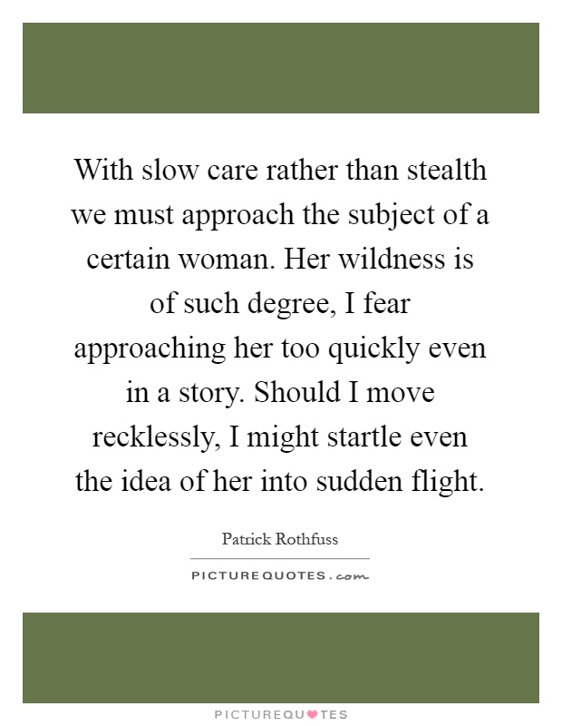 With slow care rather than stealth we must approach the subject of a certain woman. Her wildness is of such degree, I fear approaching her too quickly even in a story. Should I move recklessly, I might startle even the idea of her into sudden flight Picture Quote #1