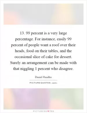 13. 99 percent is a very large percentage. For instance, easily 99 percent of people want a roof over their heads, food on their tables, and the occasional slice of cake for dessert. Surely an arrangement can be made with that niggling 1 percent who disagree Picture Quote #1