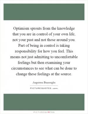 Optimism sprouts from the knowledge that you are in control of your own life, not your past and not those around you. Part of being in control is taking responsibility for how you feel. This means not just admitting to uncomfortable feelings but then examining your circumstances to see what can be done to change these feelings at the source Picture Quote #1