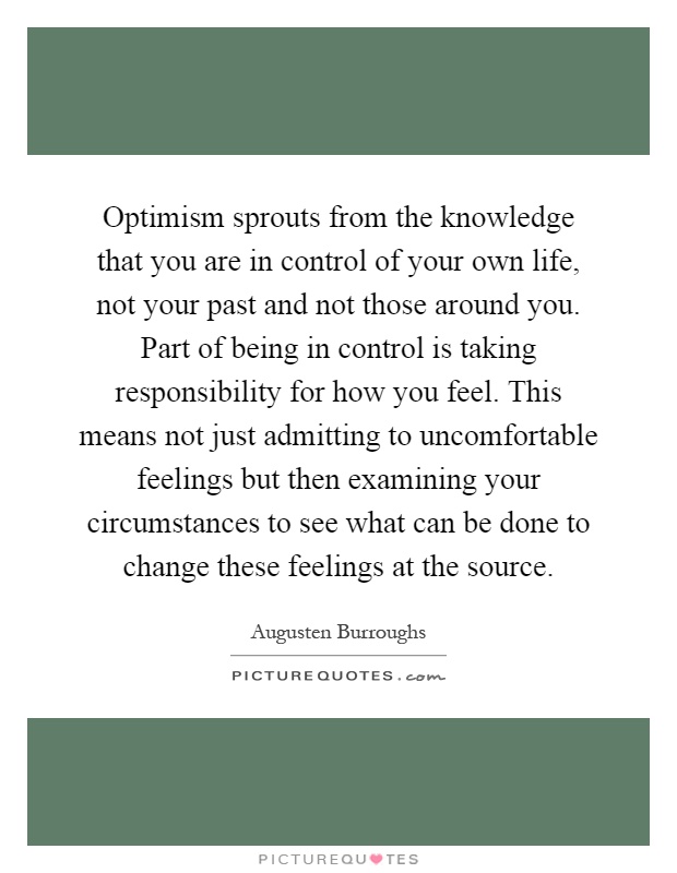 Optimism sprouts from the knowledge that you are in control of your own life, not your past and not those around you. Part of being in control is taking responsibility for how you feel. This means not just admitting to uncomfortable feelings but then examining your circumstances to see what can be done to change these feelings at the source Picture Quote #1