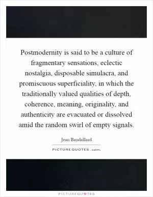 Postmodernity is said to be a culture of fragmentary sensations, eclectic nostalgia, disposable simulacra, and promiscuous superficiality, in which the traditionally valued qualities of depth, coherence, meaning, originality, and authenticity are evacuated or dissolved amid the random swirl of empty signals Picture Quote #1