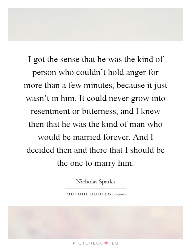 I got the sense that he was the kind of person who couldn't hold anger for more than a few minutes, because it just wasn't in him. It could never grow into resentment or bitterness, and I knew then that he was the kind of man who would be married forever. And I decided then and there that I should be the one to marry him Picture Quote #1