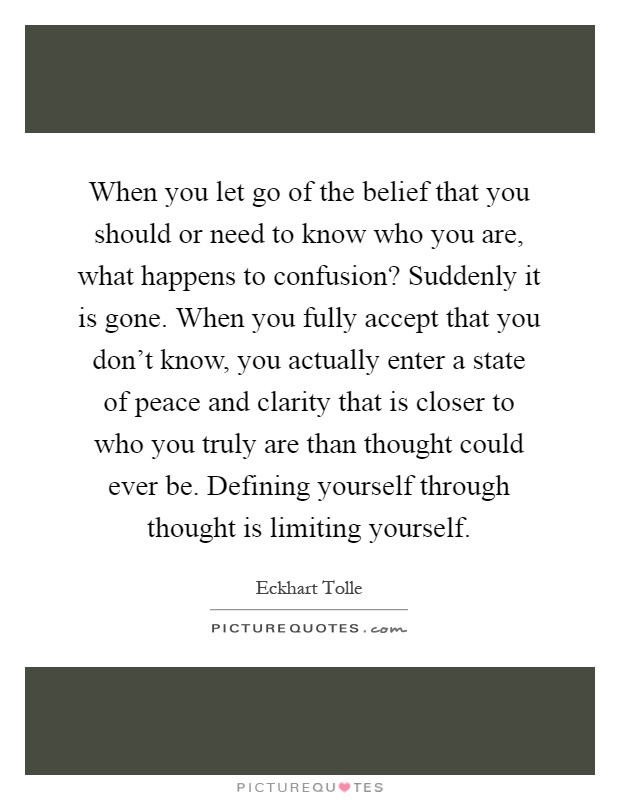 When you let go of the belief that you should or need to know who you are, what happens to confusion? Suddenly it is gone. When you fully accept that you don't know, you actually enter a state of peace and clarity that is closer to who you truly are than thought could ever be. Defining yourself through thought is limiting yourself Picture Quote #1