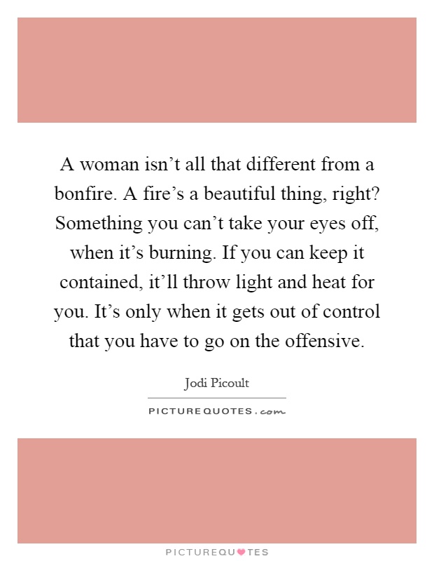 A woman isn't all that different from a bonfire. A fire's a beautiful thing, right? Something you can't take your eyes off, when it's burning. If you can keep it contained, it'll throw light and heat for you. It's only when it gets out of control that you have to go on the offensive Picture Quote #1