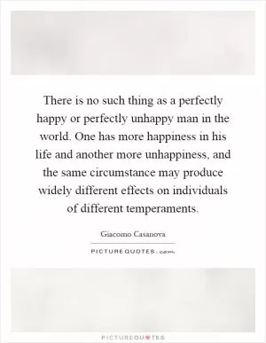 There is no such thing as a perfectly happy or perfectly unhappy man in the world. One has more happiness in his life and another more unhappiness, and the same circumstance may produce widely different effects on individuals of different temperaments Picture Quote #1