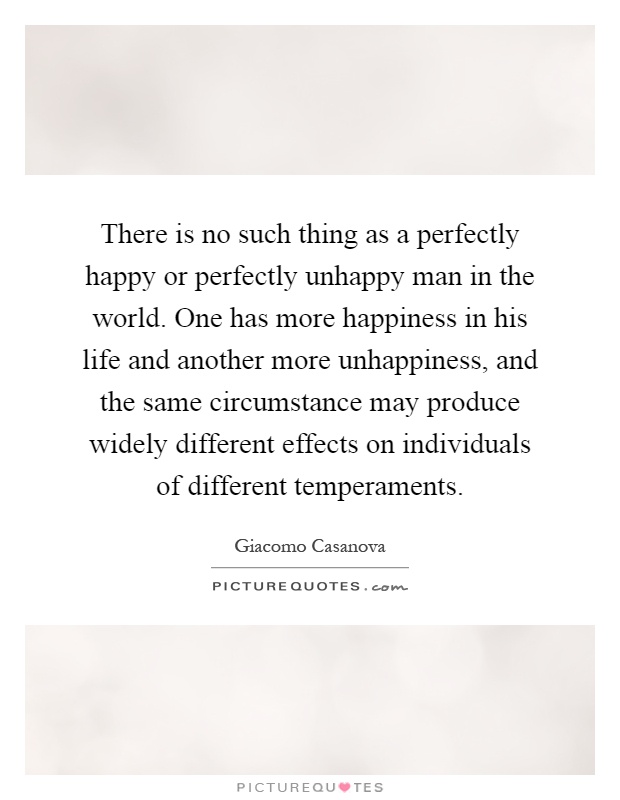 There is no such thing as a perfectly happy or perfectly unhappy man in the world. One has more happiness in his life and another more unhappiness, and the same circumstance may produce widely different effects on individuals of different temperaments Picture Quote #1