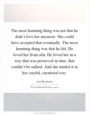 The most haunting thing was not that he didn’t love her anymore. She could have accepted that eventually. The most haunting thing was that he did. He loved her from afar. He loved her in a way that was preserved in time, that couldn’t be sullied. And she tended it in her careful, curatorial way Picture Quote #1
