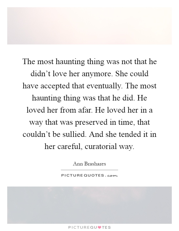 The most haunting thing was not that he didn't love her anymore. She could have accepted that eventually. The most haunting thing was that he did. He loved her from afar. He loved her in a way that was preserved in time, that couldn't be sullied. And she tended it in her careful, curatorial way Picture Quote #1
