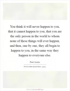 You think it will never happen to you, that it cannot happen to you, that you are the only person in the world to whom none of these things will ever happen, and then, one by one, they all begin to happen to you, in the same way they happen to everyone else Picture Quote #1