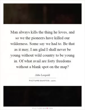 Man always kills the thing he loves, and so we the pioneers have killed our wilderness. Some say we had to. Be that as it may, I am glad I shall never be young without wild country to be young in. Of what avail are forty freedoms without a blank spot on the map? Picture Quote #1