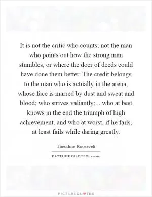 It is not the critic who counts; not the man who points out how the strong man stumbles, or where the doer of deeds could have done them better. The credit belongs to the man who is actually in the arena, whose face is marred by dust and sweat and blood; who strives valiantly;... who at best knows in the end the triumph of high achievement, and who at worst, if he fails, at least fails while daring greatly Picture Quote #1