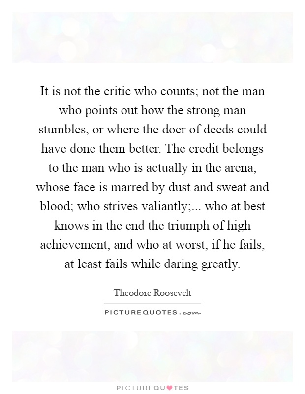 It is not the critic who counts; not the man who points out how the strong man stumbles, or where the doer of deeds could have done them better. The credit belongs to the man who is actually in the arena, whose face is marred by dust and sweat and blood; who strives valiantly;... who at best knows in the end the triumph of high achievement, and who at worst, if he fails, at least fails while daring greatly Picture Quote #1