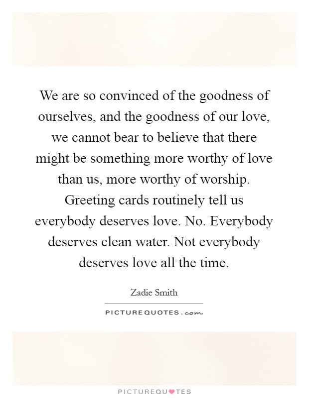 We are so convinced of the goodness of ourselves, and the goodness of our love, we cannot bear to believe that there might be something more worthy of love than us, more worthy of worship. Greeting cards routinely tell us everybody deserves love. No. Everybody deserves clean water. Not everybody deserves love all the time Picture Quote #1