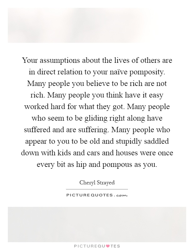 Your assumptions about the lives of others are in direct relation to your naïve pomposity. Many people you believe to be rich are not rich. Many people you think have it easy worked hard for what they got. Many people who seem to be gliding right along have suffered and are suffering. Many people who appear to you to be old and stupidly saddled down with kids and cars and houses were once every bit as hip and pompous as you Picture Quote #1