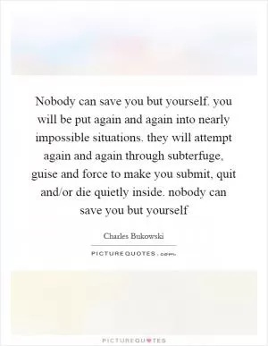Nobody can save you but yourself. you will be put again and again into nearly impossible situations. they will attempt again and again through subterfuge, guise and force to make you submit, quit and/or die quietly inside. nobody can save you but yourself Picture Quote #1