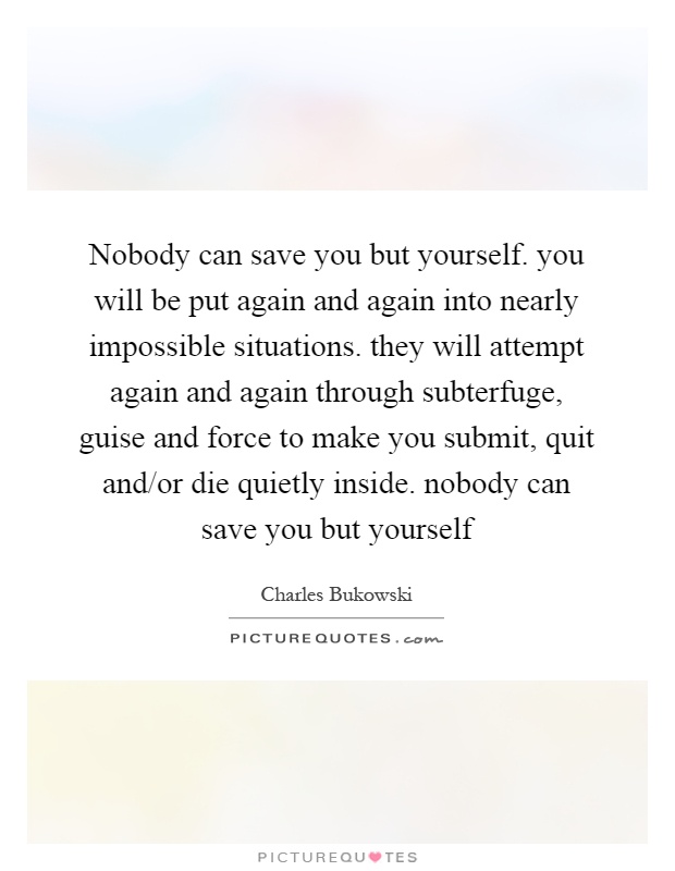 Nobody can save you but yourself. you will be put again and again into nearly impossible situations. they will attempt again and again through subterfuge, guise and force to make you submit, quit and/or die quietly inside. nobody can save you but yourself Picture Quote #1