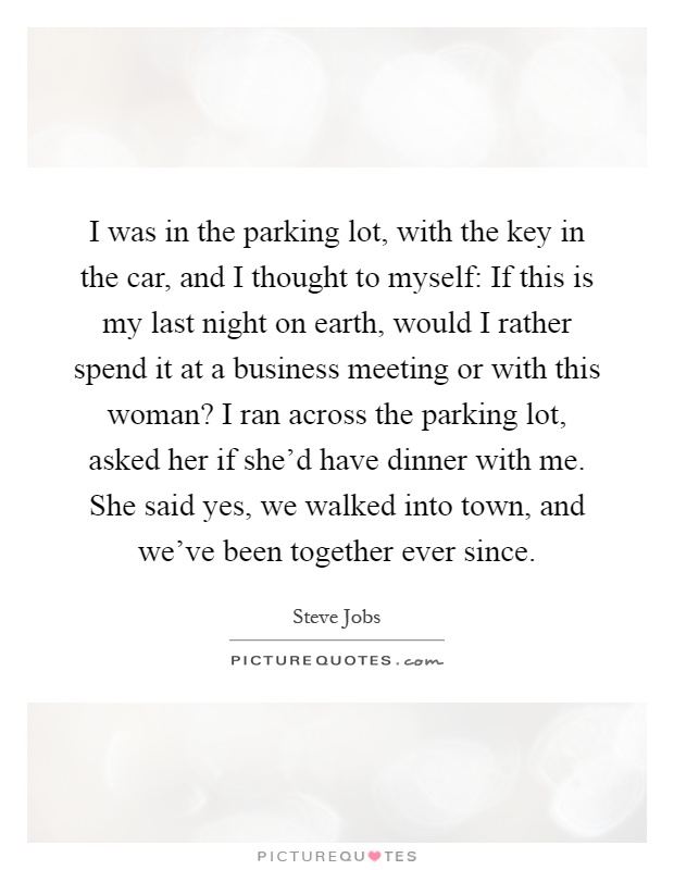 I was in the parking lot, with the key in the car, and I thought to myself: If this is my last night on earth, would I rather spend it at a business meeting or with this woman? I ran across the parking lot, asked her if she'd have dinner with me. She said yes, we walked into town, and we've been together ever since Picture Quote #1