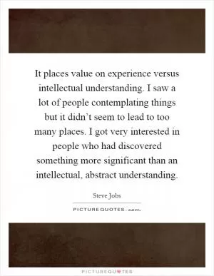 It places value on experience versus intellectual understanding. I saw a lot of people contemplating things but it didn’t seem to lead to too many places. I got very interested in people who had discovered something more significant than an intellectual, abstract understanding Picture Quote #1