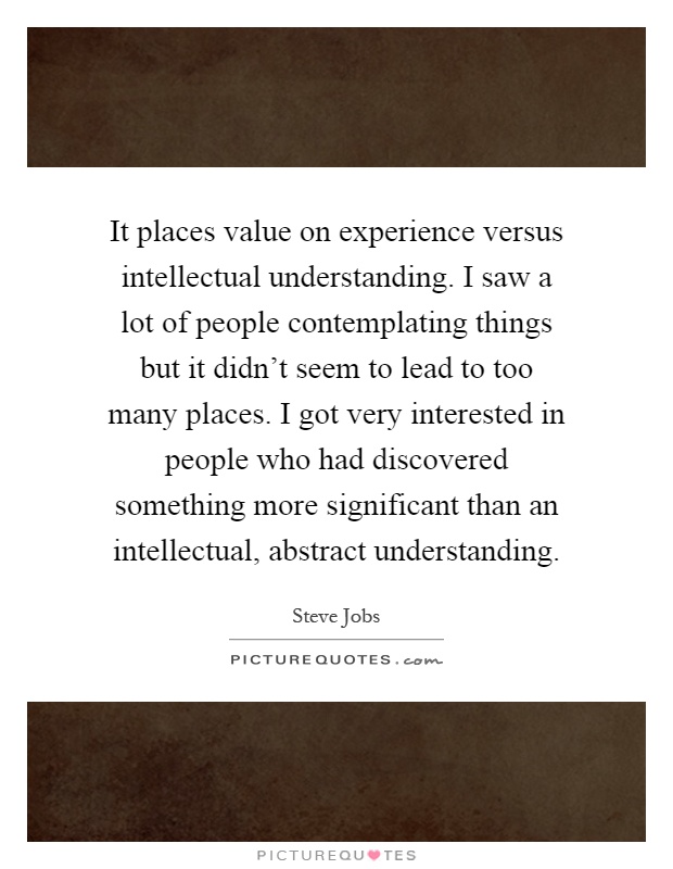 It places value on experience versus intellectual understanding. I saw a lot of people contemplating things but it didn't seem to lead to too many places. I got very interested in people who had discovered something more significant than an intellectual, abstract understanding Picture Quote #1