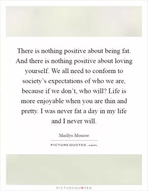 There is nothing positive about being fat. And there is nothing positive about loving yourself. We all need to conform to society’s expectations of who we are, because if we don’t, who will? Life is more enjoyable when you are thin and pretty. I was never fat a day in my life and I never will Picture Quote #1