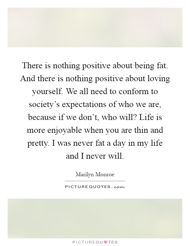 There is nothing positive about being fat. And there is nothing positive about loving yourself. We all need to conform to society's expectations of who we are, because if we don't, who will? Life is more enjoyable when you are thin and pretty. I was never fat a day in my life and I never will Picture Quote #1