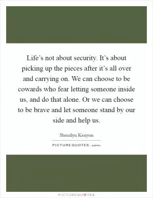 Life’s not about security. It’s about picking up the pieces after it’s all over and carrying on. We can choose to be cowards who fear letting someone inside us, and do that alone. Or we can choose to be brave and let someone stand by our side and help us Picture Quote #1