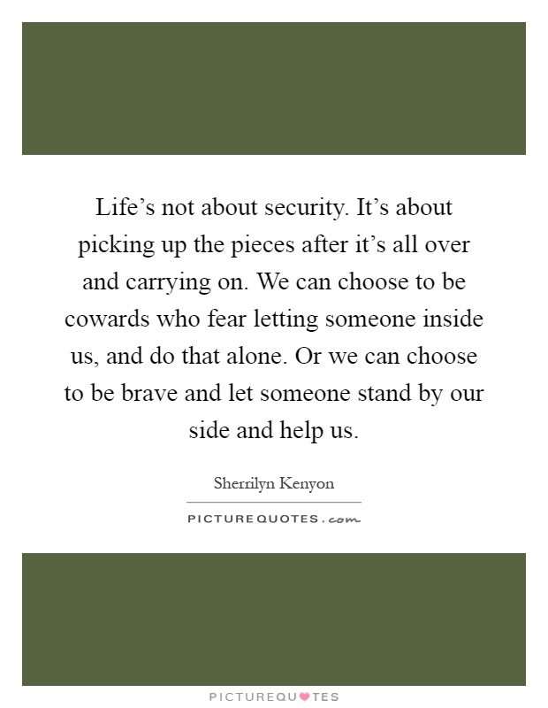 Life's not about security. It's about picking up the pieces after it's all over and carrying on. We can choose to be cowards who fear letting someone inside us, and do that alone. Or we can choose to be brave and let someone stand by our side and help us Picture Quote #1