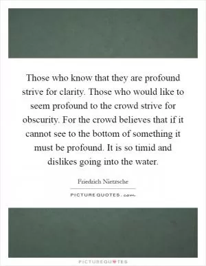 Those who know that they are profound strive for clarity. Those who would like to seem profound to the crowd strive for obscurity. For the crowd believes that if it cannot see to the bottom of something it must be profound. It is so timid and dislikes going into the water Picture Quote #1
