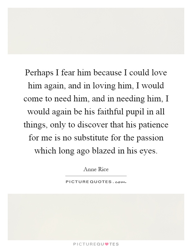 Perhaps I fear him because I could love him again, and in loving him, I would come to need him, and in needing him, I would again be his faithful pupil in all things, only to discover that his patience for me is no substitute for the passion which long ago blazed in his eyes Picture Quote #1