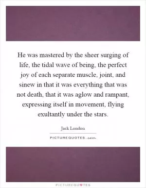 He was mastered by the sheer surging of life, the tidal wave of being, the perfect joy of each separate muscle, joint, and sinew in that it was everything that was not death, that it was aglow and rampant, expressing itself in movement, flying exultantly under the stars Picture Quote #1