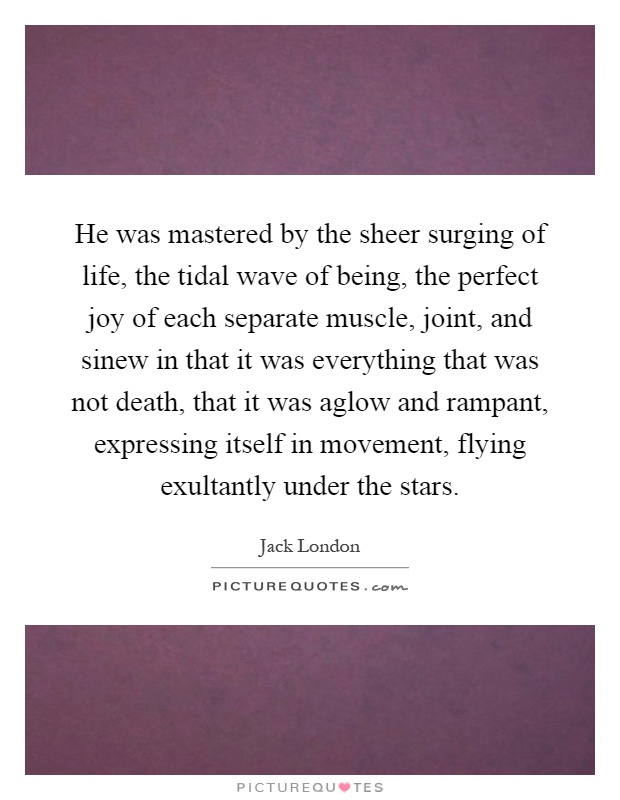 He was mastered by the sheer surging of life, the tidal wave of being, the perfect joy of each separate muscle, joint, and sinew in that it was everything that was not death, that it was aglow and rampant, expressing itself in movement, flying exultantly under the stars Picture Quote #1