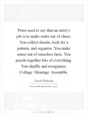 Peter used to say that an artist’s job is to make order out of chaos. You collect details, look for a pattern, and organize. You make sense out of senseless facts. You puzzle together bits of everything. You shuffle and reorganize. Collage. Montage. Assemble Picture Quote #1