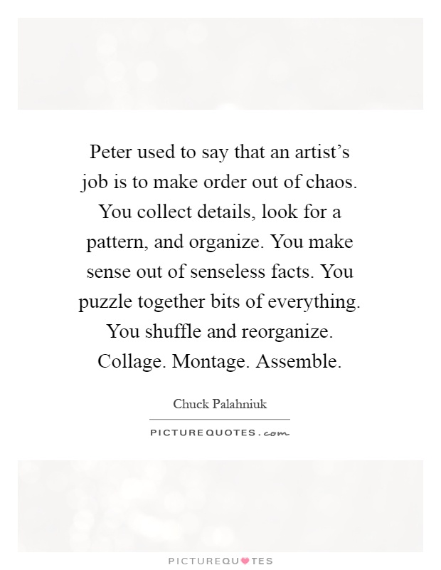 Peter used to say that an artist's job is to make order out of chaos. You collect details, look for a pattern, and organize. You make sense out of senseless facts. You puzzle together bits of everything. You shuffle and reorganize. Collage. Montage. Assemble Picture Quote #1