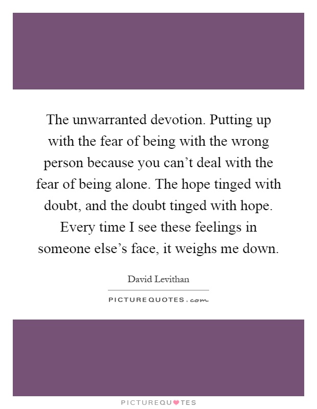 The unwarranted devotion. Putting up with the fear of being with the wrong person because you can't deal with the fear of being alone. The hope tinged with doubt, and the doubt tinged with hope. Every time I see these feelings in someone else's face, it weighs me down Picture Quote #1