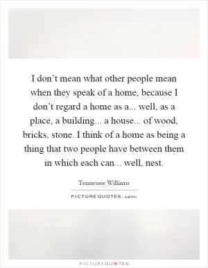 I don’t mean what other people mean when they speak of a home, because I don’t regard a home as a... well, as a place, a building... a house... of wood, bricks, stone. I think of a home as being a thing that two people have between them in which each can... well, nest Picture Quote #1