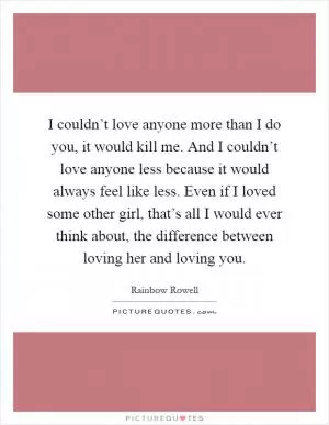 I couldn’t love anyone more than I do you, it would kill me. And I couldn’t love anyone less because it would always feel like less. Even if I loved some other girl, that’s all I would ever think about, the difference between loving her and loving you Picture Quote #1
