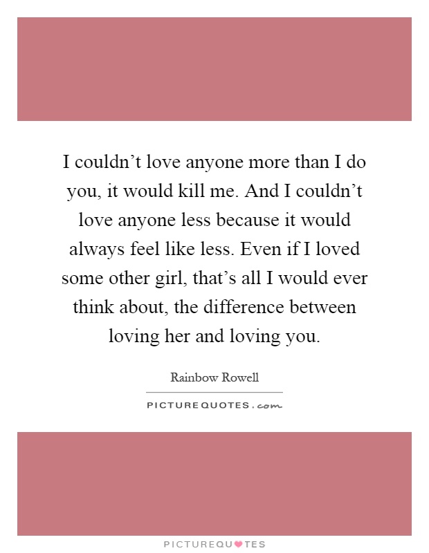 I couldn't love anyone more than I do you, it would kill me. And I couldn't love anyone less because it would always feel like less. Even if I loved some other girl, that's all I would ever think about, the difference between loving her and loving you Picture Quote #1