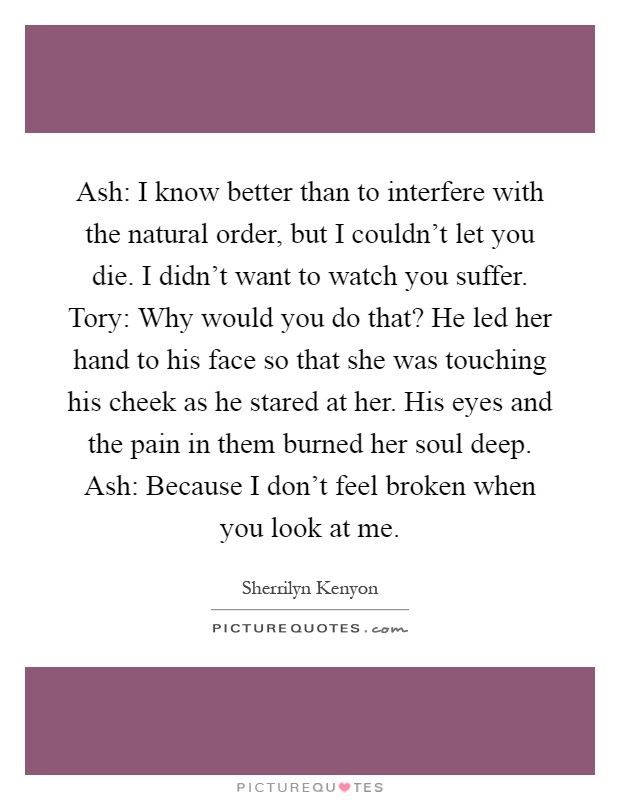 Ash: I know better than to interfere with the natural order, but I couldn't let you die. I didn't want to watch you suffer. Tory: Why would you do that? He led her hand to his face so that she was touching his cheek as he stared at her. His eyes and the pain in them burned her soul deep. Ash: Because I don't feel broken when you look at me Picture Quote #1