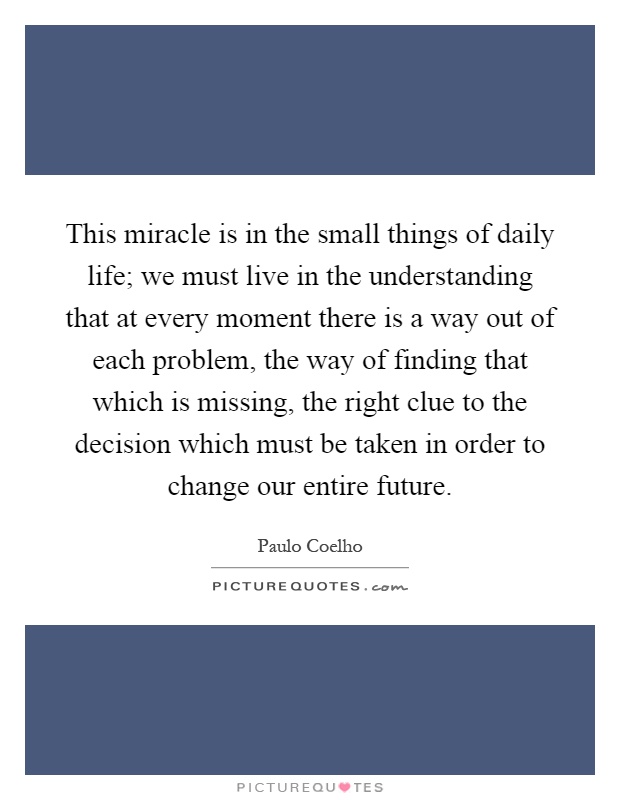 This miracle is in the small things of daily life; we must live in the understanding that at every moment there is a way out of each problem, the way of finding that which is missing, the right clue to the decision which must be taken in order to change our entire future Picture Quote #1