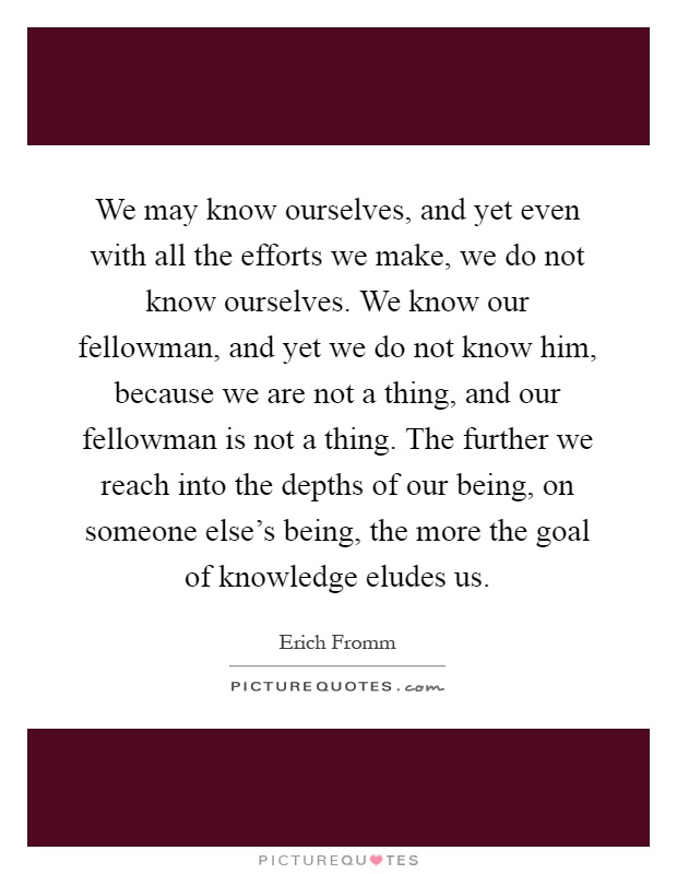 We may know ourselves, and yet even with all the efforts we make, we do not know ourselves. We know our fellowman, and yet we do not know him, because we are not a thing, and our fellowman is not a thing. The further we reach into the depths of our being, on someone else's being, the more the goal of knowledge eludes us Picture Quote #1