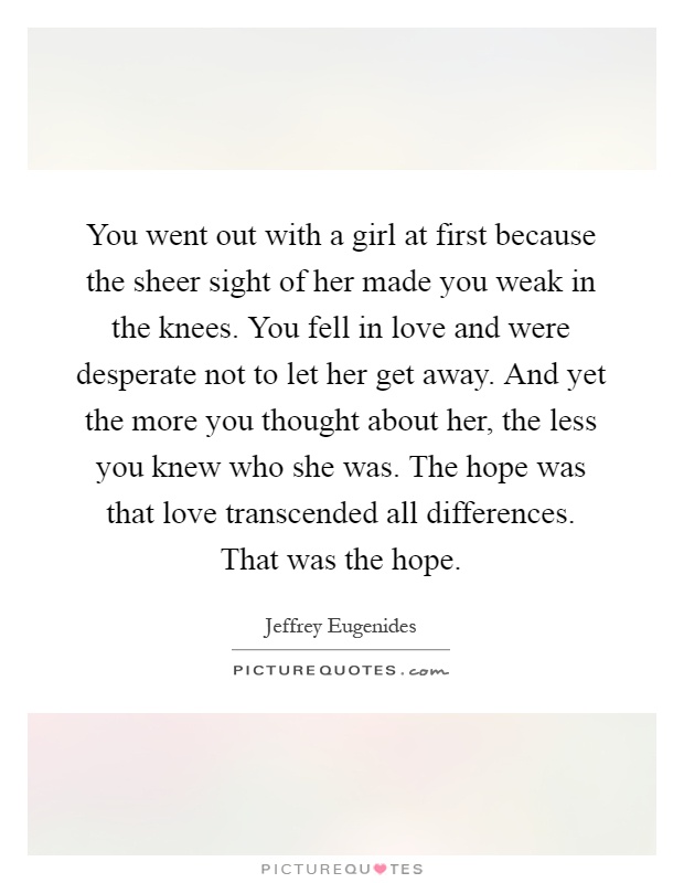 You went out with a girl at first because the sheer sight of her made you weak in the knees. You fell in love and were desperate not to let her get away. And yet the more you thought about her, the less you knew who she was. The hope was that love transcended all differences. That was the hope Picture Quote #1