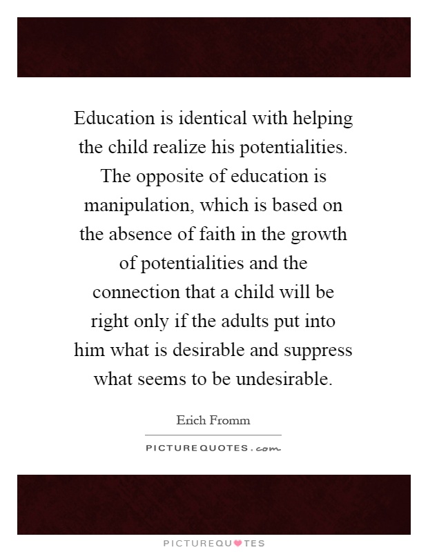 Education is identical with helping the child realize his potentialities. The opposite of education is manipulation, which is based on the absence of faith in the growth of potentialities and the connection that a child will be right only if the adults put into him what is desirable and suppress what seems to be undesirable Picture Quote #1