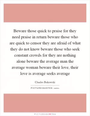 Beware those quick to praise for they need praise in return beware those who are quick to censor they are afraid of what they do not know beware those who seek constant crowds for they are nothing alone beware the average man the average woman beware their love, their love is average seeks average Picture Quote #1