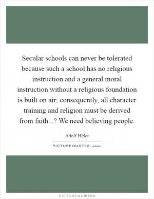 Secular schools can never be tolerated because such a school has no religious instruction and a general moral instruction without a religious foundation is built on air; consequently, all character training and religion must be derived from faith...? We need believing people Picture Quote #1
