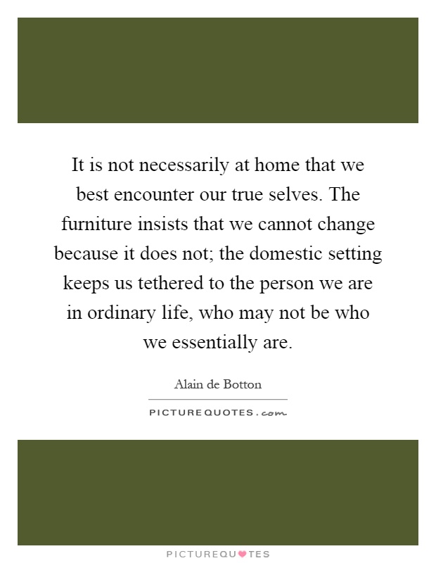 It is not necessarily at home that we best encounter our true selves. The furniture insists that we cannot change because it does not; the domestic setting keeps us tethered to the person we are in ordinary life, who may not be who we essentially are Picture Quote #1