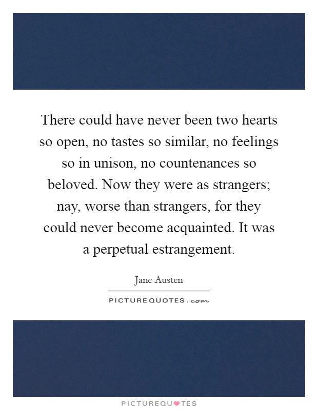 There could have never been two hearts so open, no tastes so similar, no feelings so in unison, no countenances so beloved. Now they were as strangers; nay, worse than strangers, for they could never become acquainted. It was a perpetual estrangement Picture Quote #1